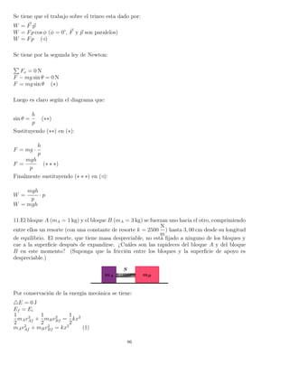 Se tiene que el trabajo sobre el trineo esta dado por:
W = F·p
W = Fp cos φ (φ = 0°, F y p son paralelos)
W = Fp ( )
Se tiene por la segunda ley de Newton:
Fx = 0 N
F − mg sin θ = 0 N
F = mg sin θ (∗)
Luego es claro según el diagrama que:
sin θ =
h
p
(∗∗)
Sustituyendo (∗∗) en (∗):
F = mg ·
h
p
F =
mgh
p
(∗ ∗ ∗)
Finalmente sustituyendo (∗ ∗ ∗) en ( ):
W =
mgh
p
· p
W = mgh
11.El bloque A (mA = 1 kg) y el bloque B (mA = 3 kg) se fuerzan uno hacia el otro, comprimiendo
entre ellos un resorte (con una constante de resorte k = 2500
N
m
) hasta 3, 00 cm desde su longitud
de equilibrio. El resorte, que tiene masa despreciable, no está ﬁjado a ninguno de los bloques y
cae a la superﬁcie después de expandirse. ¿Cuáles son las rapideces del bloque A y del bloque
B en este momento? (Suponga que la fricción entre los bloques y la superﬁcie de apoyo es
despreciable.)
Por conservación de la energía mecánica se tiene:
E = 0 J
Ef = Ei
1
2
mAv2
Af +
1
2
mBv2
Bf =
1
2
kx2
mAv2
Af + mBv2
Bf = kx2
(†)
86
 