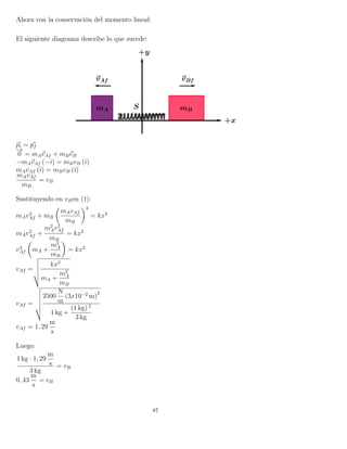 Ahora con la conservación del momento lineal:
El siguiente diagrama describe lo que sucede:
pi = pf
−→
0 = mAvAf + mBvB
−mAvAf (−ˆı) = mBvB (ˆı)
mAvAf (ˆı) = mBvB (ˆı)
mAvAf
mB
= vB
Sustituyendo en vBen (†):
mAv2
Af + mB
mAvAf
mB
2
= kx2
mAv2
Af +
m2
Av2
Af
mB
= kx2
v2
Af mA +
m2
A
mB
= kx2
vAf =
kx2
mA +
m2
A
mB
vAf =
2500
N
m
(3x10−2
m)
2
1 kg +
(1 kg) 2
3 kg
vAf = 1, 29
m
s
Luego:
1 kg · 1, 29
m
s
3 kg
= vB
0, 43
m
s
= vB
87
 