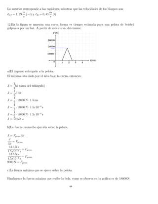 Lo anterior corresponde a las rapideces, mientras que las velocidades de los bloques son:
vAf = 1, 29
m
s
(−ˆı) y vB = 0, 43
m
s
(ˆı)
12.En la ﬁgura se muestra una curva fuerza vs tiempo estimada para una pelota de beisbol
golpeada por un bat. A partir de esta curva, determine:
a)El impulso entregado a la pelota.
El impuso esta dado por el área bajo la curva, entonces:
J =
1
2
bh (área del triángulo)
J =
1
2
F t
J =
1
2
· 18000 N · 1.5 ms
J =
1
2
· 18000 N · 1.5x10−3
s
J =
1
2
· 18000 N · 1.5x10−3
s
J = 13.5 N·s
b)La fuerza promedio ejercida sobre la pelota.
J = Fprom t
J
t
= Fprom
13.5 N·s
1.5x10−3 s
= Fprom
13.5 N·s
1.5x10−3 s
= Fprom
9000 N = Fprom
c)La fuerza máxima que se ejerce sobre la pelota.
Finalmente la fuerza máxima que recibe la bola, como se observa en la gráﬁca es de 18000 N.
88
 