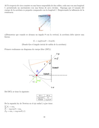 16.Un trapecio de circo consiste en una barra suspendida de dos cables, cada uno con una longitud
l, permitiendo un movimiento con una forma de arco circular. Suponga que el tamaño del
cuerpo de la acrobata es pequeño comparado con la longitud l. Despreciando la inﬂuencia de la
resistencia.
a)Demostrar que cuando se alcanza un ángulo θ con la vertical, la acrobata debe ejercer una
fuerza:
Fr = mg(3 cos θ − 2 cos θi)
(Donde θies el ángulo inicial de salida de la acrobata)
Primero realizamos un diagrama de cuerpo libre (DCL):
Del DCL se tiene lo siguiente:
eje x eje y
mg cos θ Fr
XXXX mg sin θ
De la segunda ley de Newton en el eje radial (+y)se tiene:
Fr = mar
Fr − mg cos θ = mar
FR = mar + mg cos θ ( )
89
 