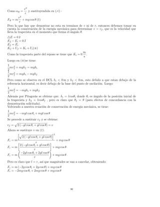 Como aR =
v2
r
y sustituyendola en ( ) :
FR = m
v2
r
+ mg cos θ (†)
Pero lo que hay que demostrar no esta en terminos de v ni de r, entonces debemos tomar en
cuenta la conservación de la energía mecánica para determinar v = vf , que es la velocidad que
lleva la trapecista en el momento que forma el ángulo θ.
E = 0 J
Ef − Ei = 0 J
Ef = Ei
Kf + Uf = Ki + Ui( )
Como la trapecista parte del reposo se tiene que Ki = 0
m
s
.
Luego en ( )se tiene:
1
2
mv2
f + mghf = mghi
1
2
mv2
f = mghi − mghf
Pero como se observa en el DCL hi < 0 m y hf < 0 m, esto debido a que estan debajo de la
referencia horizontal, es decir debajo de la base del punto de oscilación. Luego:
1
2
mv2
f = −mghi + mghf
Además por Pitagorás se obtiene que: hi = lcosθi donde θi es ángulo de la posición inicial de
la trapecista y hf = lcosθf , pero es claro que θf = θ (para efectos de concordancia con la
demostración solicitada).
Volviendo a nuestra ecuación de conservación de energía mecánica, se tiene:
1
2
mv2
f = −mgl cos θi + mgl cos θ
Se procede a sustituir vf y se obtiene:
vf = 2 (−gl cos θi + gl cos θ) = v
Ahora se sustituye v en (†):
Fr = m
2 (−gl cos θi + gl cos θ)
2
r
+ mg cos θ
Fr = m
2 (−gl cos θi + gl cos θ)
r
+ mg cos θ
Fr = m
−2gl cos θi + 2gl cos θ
r
+ mg cos θ
Pero es claro que l = r, así que magnitudes se van a cancelar, obteniendo:
Fr = m (−2g cos θi + 2g cos θ) + mg cos θ
Fr = −2mg cos θi + 2mg cos θ + mg cos θ
90
 