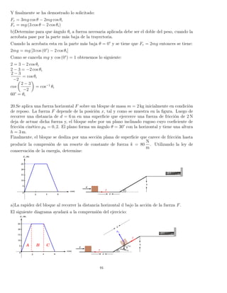 Y ﬁnalmente se ha demostrado lo solicitado:
Fr = 3mg cos θ − 2mg cos θi
Fr = mg (3 cos θ − 2 cos θi)
b)Determine para que ángulo θi a fuerza necesaria aplicada debe ser el doble del peso, cuando la
acrobata pase por la parte más baja de la trayectoria.
Cuando la acrobata esta en la parte más baja θ = 0° y se tiene que Fr = 2mg entonces se tiene:
2mg = mg [3 cos (0°) − 2 cos θi]
Como se cancela mg y cos (0°) = 1 obtenemos lo siguiente:
2 = 3 − 2 cos θi
2 − 3 = −2 cos θi
2 − 3
−2
= cos θi
cos
2 − 3
−2
= cos−1
θi
60° = θi
20.Se aplica una fuerza horizontal F sobre un bloque de masa m = 2 kg inicialmente en condición
de reposo. La fuerza F depende de la posición x, tal y como se muestra en la ﬁgura. Luego de
recorrer una distancia de d = 6 m en una superﬁcie que ejercerce una fuerza de fricción de 2 N
deja de actuar dicha fuerza y, el bloque sube por un plano inclinado rugoso cuyo coeﬁciente de
fricción cinético µk = 0, 2. El plano forma un ángulo θ = 30° con la horizontal y tiene una altura
h = 3 m.
Finalmente, el bloque se desliza por una sección plana de superﬁcie que carece de fricción hasta
producir la compresión de un resorte de constante de fuerza k = 80
N
m
. Utilizando la ley de
conservación de la energía, determine:
a)La rapidez del bloque al recorrer la distancia horizontal d bajo la acción de la fuerza F.
El siguiente diagrama ayudará a la comprensión del ejercicio:
91
 