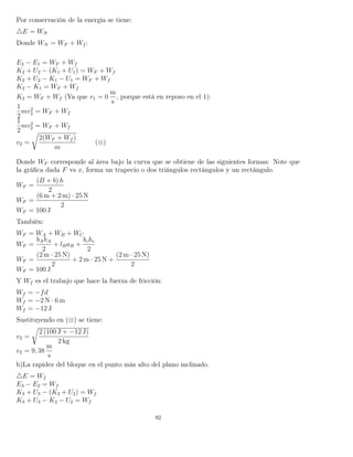 Por conservación de la energía se tiene:
E = WN
Donde WN = WF + Wf :
E2 − E1 = WF + Wf
K2 + U2 − (K1 + U1) = WF + Wf
K2 + U2 − K1 − U1 = WF + Wf
K2 − K1 = WF + Wf
K2 = WF + Wf (Ya que v1 = 0
m
s
, porque está en reposo en el 1):
1
2
mv2
2 = WF + Wf
1
2
mv2
2 = WF + Wf
v2 =
2(WF + Wf )
m
(⊗)
Donde WF corresponde al área bajo la curva que se obtiene de las siguientes formas: Note que
la gráﬁca dada F vs x, forma un trapecio o dos triángulos rectángulos y un rectángulo.
WF =
(B + b) h
2
WF =
(6 m + 2 m) · 25 N
2
WF = 100 J
También:
WF = WA + WB + WC
WF =
bAhA
2
+ lBaB +
bchc
2
WF =
(2 m · 25 N)
2
+ 2 m · 25 N +
(2 m · 25 N)
2
WF = 100 J
Y Wf es el trabajo que hace la fuerza de fricción:
Wf = −fd
Wf = −2 N · 6 m
Wf = −12 J
Sustituyendo en (⊗) se tiene:
v2 =
2 (100 J + −12 J)
2 kg
v2 = 9, 38
m
s
b)La rapidez del bloque en el punto más alto del plano inclinado.
E = Wf
E3 − E2 = Wf
K3 + U3 − (K2 + U2) = Wf
K3 + U3 − K2 − U2 = Wf
92
 