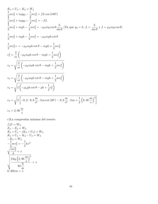 K3 + U3 − K2 = Wf
1
2
mv2
3 + mgy3 −
1
2
mv2
2 = fL cos (180°)
1
2
mv2
3 + mgy3 −
1
2
mv2
2 = −fL
1
2
mv2
3 + mgh −
1
2
mv2
2 = −µkmg cos θ
h
sin θ
(Ya que y3 = h, L =
h
sin θ
y f = µkmg cos θ)
1
2
mv2
3 + mgh −
1
2
mv2
2 = −µkmgh cot θ
1
2
mv2
3+ = −µkmgh cot θ − mgh +
1
2
mv2
2
v2
3 =
2
m
−µkmgh cot θ − mgh +
1
2
mv2
2
v3 =
2
m
−µkmgh cot θ − mgh +
1
2
mv2
2
v3 =
2
m
−µkmgh cot θ − mgh +
1
2
mv2
2
v3 = 2 −µkgh cot θ − gh +
1
2
v2
2
v3 = 2 −0, 2 · 9, 8
m
s2
· 3 m cot (30°) − 9, 8
m
s2
· 3 m +
1
2
9, 38
m
s
2
v3 = 2, 96
m
s
c)La compresión máxima del resorte.
E = WS
E4 − E3 = WS
K4 + U4 − (K3 + U3) = WS
K4 + U4 − K3 − U3 = WS
−K3 = WS
−
1
2
mv2
3 = −
1
2
kx2
mv2
3
k
= x
2 kg 2, 96
m
s
2
80
N
m
= x
0, 468 m = x
93
 