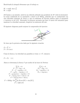 Resolviendo la integral obtenemos que el trabajo es:
W = mgR · sin α |
π
2
0
W = mgR
24.Camino a un mirador, usted en un vehículo subiendo una pendiente de 25◦
sobre la horizontal.
La masa combinada de su automóvil y usted es de 850 kg, sabiendo que va conduciendo con
una velocidad constante de 10 m/s y que el coeﬁciente de fricción cinética entre el automóvil
y carretera es de 0, 25. Determine la potencia necesaria que hace el motor del automóvil para
mantener la velocidad constante, desprecie la resistencia del aire.
El siguiente diagrama puede mejorar la comprensión del ejercicio:
Se tiene que la potencia esta dada por la siguiente ecuación:
P = F · v
P = Fv cos φ
Como la fuerza y la velocidad son paralelos se tiene φ = 0°, entonces:
P = Fv ( )
Ahora se determina la fuerza F por medio de las leyes de Newton:
Fx = 0 Fy = 0
F − f − mgx = 0 FN − mgy = 0
F − f − mg sin α = 0 FN − mg cos α = 0
F − µkFN − mg sin α = 0 FN = mg cos α
F − µkmg cos α − mg sin α = 0
F − mg (µk cos α + sin α) = 0
F = mg (µk cos α + sin α)
F = 850 kg · 9.8
m
s2
[0, 25 cos (25°) + sin (25°)]
F = 5407, 8 N
95
 