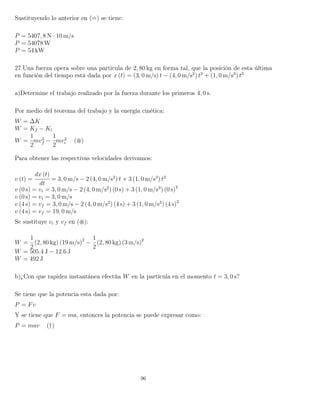 Sustituyendo lo anterior en ( ) se tiene:
P = 5407, 8 N · 10 m/s
P = 54078 W
P = 54 kW
27.Una fuerza opera sobre una particula de 2, 80 kg en forma tal, que la posición de esta última
en función del tiempo está dada por x (t) = (3, 0 m/s) t − (4, 0 m/s2
) t2
+ (1, 0 m/s3
) t3
a)Determine el trabajo realizado por la fuerza durante los primeros 4, 0 s.
Por medio del teorema del trabajo y la energía cinética:
W = ∆K
W = Kf − Ki
W =
1
2
mv2
f −
1
2
mv2
i ( )
Para obtener las respectivas velocidades derivamos:
v (t) =
dx (t)
dt
= 3, 0 m/s − 2 (4, 0 m/s2
) t + 3 (1, 0 m/s3
) t2
v (0 s) = vi = 3, 0 m/s − 2 (4, 0 m/s2
) (0 s) + 3 (1, 0 m/s3
) (0 s)2
v (0 s) = vi = 3, 0 m/s
v (4 s) = vf = 3, 0 m/s − 2 (4, 0 m/s2
) (4 s) + 3 (1, 0 m/s3
) (4 s)2
v (4 s) = vf = 19, 0 m/s
Se sustituye vi y vf en ( ):
W =
1
2
(2, 80 kg) (19 m/s)2
−
1
2
(2, 80 kg) (3 m/s)2
W = 505.4 J − 12.6 J
W = 492 J
b)¿Con que rapidez instantánea efectúa W en la partícula en el momento t = 3, 0 s?
Se tiene que la potencia esta dada por:
P = Fv
Y se tiene que F = ma, entonces la potencia se puede expresar como:
P = mav (†)
96
 