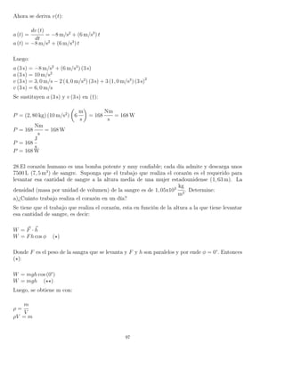 Ahora se deriva v(t):
a (t) =
dv (t)
dt
= −8 m/s2
+ (6 m/s3
) t
a (t) = −8 m/s2
+ (6 m/s3
) t
Luego:
a (3 s) = −8 m/s2
+ (6 m/s3
) (3 s)
a (3 s) = 10 m/s2
v (3 s) = 3, 0 m/s − 2 (4, 0 m/s2
) (3 s) + 3 (1, 0 m/s3
) (3 s)2
v (3 s) = 6, 0 m/s
Se sustituyen a (3 s) y v (3 s) en (†):
P = (2, 80 kg) (10 m/s2
) 6
m
s
= 168
Nm
s
= 168 W
P = 168
Nm
s
= 168 W
P = 168
J
s
P = 168 W
28.El corazón humano es una bomba potente y muy conﬁable; cada día admite y descarga unos
7500 L (7, 5 m3
) de sangre. Suponga que el trabajo que realiza el corazón es el requerido para
levantar esa cantidad de sangre a la altura media de una mujer estadounidense (1, 63 m). La
densidad (masa por unidad de volumen) de la sangre es de 1, 05x103
kg
m3
. Determine:
a)¿Cuánto trabajo realiza el corazón en un día?
Se tiene que el trabajo que realiza el corazón, esta en función de la altura a la que tiene levantar
esa cantidad de sangre, es decir:
W = F · h
W = Fh cos φ ( )
Donde F es el peso de la sangra que se levanta y F y h son paralelos y por ende φ = 0°. Entonces
( ):
W = mgh cos (0°)
W = mgh ( )
Luego, se obtiene m con:
ρ =
m
V
ρV = m
97
 