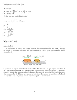 Sustituyendo m en ( ) se tiene:
W = ρV gh
W = 1, 05x103
kg
m3
· 7, 5 m3
· 9, 8
m
s2
· 1, 63 m
W = 1, 26x105
J
b)¿Qué potencia desarrolla en watts?
Luego la potencia esta dada por:
P =
W
t
P =
1, 26x105
J
1 d
P =
1, 26x105
J
86400 s
P = 1, 46 W
Momento lineal
Enunciados:
1.Dos deslizadores se acercan uno al otro sobre un riel de aire sin fricción (ver ﬁgura). Después
de chocar, el deslizador B se aleja con velocidad ﬁnal de 2 m/s. ¿Qué velocidad ﬁnal tiene el
deslizador A?
2.Un cohete se dispara verticalmente hacia arriba. En el instante en que llega a una altura de
1000 m y una rapidez de 300 m/s, explota en tres fragmentos que tienen igual masa. Un fragmento
se mueve hacia arriba con una rapidez de 450 m/s, después de la explosión. El segundo fragmento
tiene una rapidez de 240 m/s, y se mueve al este justo después de la explosión. ¿Cuál es la
velocidad del tercer fragmento inmediatamente después de la explosión?
98
 