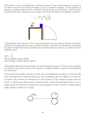 3.Una bala de masa m se dirige hacia un bloque de masa M que esta inicialmente en reposo en
el borde de una mesa sin fricción de altura y, como se muestra en ﬁgura. La bala impacta al
bloque y permanece dentro de esté y después el bloque aterriza a una distancia x desde la parte
más baja de la mesa. Demuestre que la rapidez de la bala esta dada por la siguiente expresión:
vb =
(m + M)
m
x2
g
2y
4.Una pelota de 1 kg se mueve a 12 m/s choca frontalmente con una pelota de 2 kg que se desplaza
a 24 m/s en la misma dirección pero en sentido contrario. Encuentre la velocidad de cada una de
las pelotas después del impacto sabiendo que el momento lineal se conserva, en cada uno de los
siguientes casos:
a)Si =
2
3
.
b)Si las pelotas quedan unidas.
c)Si el choque es perfectamente elástico.
5.Dos pelotas idénticas chocan de frente. La velocidad inicial de una es 0, 75 m/s al este, mientras
que la otra es de 0, 43 m/s al oeste. Si el choque es totalmente elástico, ¿cuál es la velocidad ﬁnal
de cada pelota?
6.Una bola de 2 kg golpea otras dos de 3 kg, cada una inicialmente en reposo. La bola de 2 kg
sigue moviendose en la misma dirección que tenía al principio, pero su rapidez es la mitad de
la original. En el sistema de referencia en el que las masas de 3 kg estaban en reposo antes del
choque, se observa que dichas masas se mueven en dire -cciones perpendiculares entre sí, con el
mismo ángulo de desviación en magnitud, con una rapidez de 3 m/s. Calcule la energía cinética
(∆K) ganada o perdida en el choque.
99
 