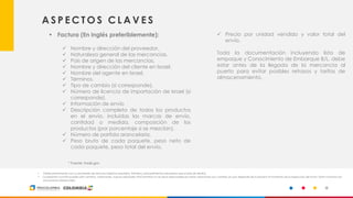 15
A S P E C T O S C L A V E S
▪ Factura (En inglés preferiblemente):
✓ Nombre y dirección del proveedor,
✓ Naturaleza general de las mercancías,
✓ País de origen de las mercancías,
✓ Nombre y dirección del cliente en Israel,
✓ Nombre del agente en Israel,
✓ Términos,
✓ Tipo de cambio (si corresponde),
✓ Número de licencia de importación de Israel (si
corresponde),
✓ Información de envío
✓ Descripción completa de todos los productos
en el envío, incluidas las marcas de envío,
cantidad o medida, composición de los
productos (por porcentaje si se mezclan),
✓ Número de partida arancelaria,
✓ Peso bruto de cada paquete, peso neto de
cada paquete, peso total del envío,
✓ Precio por unidad vendido y valor total del
envío.
Toda la documentación incluyendo lista de
empaque y Conocimiento de Embarque B/L, debe
estar antes de la llegada de la mercancía al
puerto para evitar posibles retrasos y tarifas de
almacenamiento.
• Valide previamente con su proveedor de servicios logísticos requisitos, trámites y procedimientos aduaneros que el país de destino.
• La presente consulta puede sufrir cambios, variaciones, nuevas solicitudes. ProColombia no se hace responsable por estas variaciones y/o cambios ya que depende de la aduana al momento de la inspección del envío. Estas consultas son
únicamente referenciales.
* Fuente: trade.gov
 