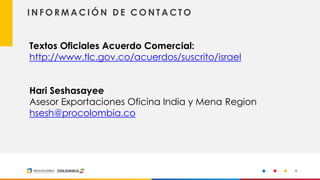 18
I N F O R M A C I Ó N D E C O N T A C T O
Textos Oficiales Acuerdo Comercial:
http://www.tlc.gov.co/acuerdos/suscrito/israel
Hari Seshasayee
Asesor Exportaciones Oficina India y Mena Region
hsesh@procolombia.co
 