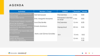 3
A G E N D A
Actividad Nombre y Cargo Entidad Duración Horario
Oportunidades de exportación
hacia Israel
Hari Seshasayee ProColombia 5 min 8:00
Palabras Bienvenida
Emb. Margarita Manjarrez
Embajada Colombia
en Israel
5 min 8:05
Conectividad Aérea y Marítima
(Envío de Muestras)
Aura Díaz Bonilla ProColombia 15 min 8:20
Aspectos claves para la
exportación de carga marítima
hacia Israel
Ernesto Aramburú
Hapag-Lloyd 20 min 8:35
Consideraciones especiales para
la exportación
Fitosanitarias
Mario José Gómez González
ICA 15 min 8:55
Sesión de Preguntas 15 min 9:15
Finalización del Evento 9:30
 