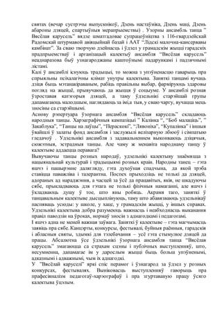 святах (вечар сустрэчы выпускнікоў, Дзень настаўніка, Дзень маці, Дзень
абароны дзяцей, спартыўныя мерапрыемствы) . Узорны ансамбль танца ”
Вясёлая карусель” вядзе шматгадовае супрацоўніцтва з 116-гвардзейскай
Радомскай штурмавой авіяцыйнай базай і ААТ “Лідскі малочна-кансервавы
камбінат”. За сваю творчую дзейнасць і ўдзел у грамадскім жыцці гарадскіх
прадпрыемстваў і арганізацый калектыў ансамбля “Вясёлая карусель”
неаднаразова быў узнагароджаны каштоўнымі падарункамі і падзячнымі
лістамі.
Калі ў ансамблі існуюць традыцыі, то можна з упэўненасцю гаварыць пра
спрыяльны псіхалагічны клімат унутры калектыва. Заняткі танцамі вучаць
дзіця быць мэтанакіраваным, рабіць правільны выбар, фарміруюць здаровы
погляд на жыццё, прывучаюць да жыцця ў соцыуме. У ансамблі розная
ўзроставая катэгорыя дзяцей, а таму ўдзельнікі старэйшай групы
дапамагаюць малодшым, наглядаюць за імі,а тыя, у сваю чаргу, вучацца мець
зносіны са старэйшымі.
Аснову рэпертуара ўзорнага ансамбля “Вясёлая карусель” складаюць
народныя танцы. Харэаграфічныя кампазіцыі ” Калінка “, “Боб малацiць”, ”
Закаблука”, “Танцы на лаўцы”, “Пераскокi”, “Лявонiха”, “Купалiнка” і іншыя
ўвайшлі ў залаты фонд ансамбля і заслужылі велізарную лбюоў і сімпатыю
гледачоў . Удзельнікі ансамбля з задавальненнем выконваюць дзіцячыя,
сюжэтныя, эстрадныя танцы. Але чаму ж менавіта народнаму танцу ў
калектыве аддаецца перавага?
Вывучаючы танцы розных народаў, удзельнікі калектыву знаёмяцца з
нацыянальнай культурай і традыцыямі розных краін. Народны танец – гэта
яшчэ і пашырэнне далягляду, гэта духоўная спадчына, да якой трэба
ставіцца паважліва і талерантна. Поспех прыходзіць не толькі да дзяцей,
адораных ад нараджэння, а часцей за ўсё да працавітых, якія, не шкадуючы
сябе, прыкладваюць для гэтага не толькі фізічныя намаганні, але яшчэ і
ўкладваюць душу ў тое, што яны робяць. Акрамя таго, заняткі ў
танцавальным калектыве дысцыплінуюць, таму што абавязваюць удзельнікаў
паспяваць усюды: у школе, у хаце, у грамадскім жыцці, у іншых справах.
Удзельнікі калектыва добра разумеюць важнасць і неабходнасць выканання
правіл паводзін на ўроках, нормаў зносін з аднагодкамі і педагогамі.
І яшчэ адна не меней важная заўвага. Заняткі ў калектыве – гэта магчымасць
заявіць пра сябе. Канцэрты, конкурсы, фестывалі, буйныя раённыя, гарадскія
і абласныя святы, здымкі для тэлебачання – усё гэта стымулюе дзяцей да
працы. Абсалютна ўсе ўдзельнікі ўзорнага ансамбля танца “Вясёлая
карусель” змагаюцца са страхам сцэны і публічных выступленняў, што,
несумненна, дапамагае ім у дарослым жыцці быць больш упэўненымі,
адказнымі і адважнымі, чым іх аднагодкі.
У ”Вясёлай каруселі” яркі спіс перамог і ўзнагарод за ўдзел у розных
конкурсах, фестывалях. Выніковасць выступленняў гаворыць пра
прафесіяналізм педагогаў-харэографаў і пра згуртаваную працу ўсяго
калектыва ўцэлым.
 