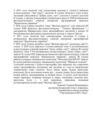 У 2015 годзе калектыў стаў уладальнікам дыплома I ступені ў раённым
аглядзе-конкурсе “Арт-горад”; дыплома II ступені абласнога этапу агляду
мастацкай самадзейнасці “Добры дзень, свет”; дыплома I ступені і дыплома
II ступені, а таксама ўладальнікамі спецыяльнага прыза ў ХVII рэгіянальным
фестывалі-конкурсе дзіцячай аматарскай харэаграфічнай творчасці
“Крыштальны чаравічак”.
У 2016 годзе ўзорны ансамбль танца “Вясёлая карусель” стаў лаўрэатам ІІІ
ступені ХХІІ абласнога фестывалю-конкурсу ” Таленты Прынямоння ” і
дыпламантам Міжнароднага свята харэаграфічнага мастацтва ў рамках XI
Рэспубліканскага фестывалю нацыянальных культур у горадзе Гародні.
У 2017 годзе калектыў быў узнагароджаны дыпломам II ступені ў
рэгіянальным фестывалі-конкурсе дзіцячай аматарскай харэаграфічнай
творчасці “Крыштальны чаравічак”.
У 2018 годзе ўзорны ансамбль танца “Вясёлая карусель” адзначыць сваё 15-
годдзе. У 2019 годзе лаўрэаты I ступеніт раённага этапу V рэспубліканскага
агляду-конкурсудзіцячай творчасці “Дзень добры, свет!”, лаўрэат III ступені
абласнога этапу V Рэспубліканскага смотра-конкурса “Дзень добры, свет!”,
лаўрэат II ступені ХIХ адкрытага рэгіянальнага фестываля-конкурсу дзіцячай
харэаграфічнай творчасці “Крыштальны чаравічак”, лаўрэат III ступені
раённага конкурсутанцавальных калектываў “Молодёж Денс/БРСМ” лаўрэат
II ступені раённага конкурсу танцавальных калектываў “Піянерскі челендж”.
Удзельнікі калектыву і педагогі-харэографы ўжо працуюць над стварэннем
новых харэаграфічных пастановак, каб даставіць ні з чым не параўнальнае
задавальненне сваім гледачам. Будзе кіпець праца, будуць праходзіць
рэпетыцыі, будзе адточвацца кожны рух – адным словам, будзе праводзіцца
вялікая работа, прымеркаваная да вялікай падзеі. А потым дзеці надзенуць
новыя гарнітуры, загарацца шчасцем іх твары, запоўніцца гледачамі зала,
прагучыць уступ і… і зноў закруціцца, закруціцца, засвеціцца
рознакаляровымі агнямі танца “Вясёлая карусель”.
Здановіч Таццяна Валянцінаўна,
настаўніца беларускай мовы і літаратуры,
Дзяржаўнайустановы адукацыі
“Сярэдняяшкола №9 г.Ліды”.
 