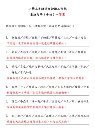 小學五年級語文知識工作紙
重組句子（十四）－答案
試重組下列詞語，加上標點符號，組成完整通順的句子。
1. 會出現／彩虹／色彩／下雨後／絢麗的／往往／一道／天空
下雨後，天空往往會出現一道色彩絢麗的彩虹。
2. 彩虹／色彩了／肉眼／七種／如果用／看到／看向／就只能
如果用肉眼看向彩虹，就只能看到七種色彩了。
3. 嚎啕／自己／跑步比賽時／大哭起來／不能／禁不住／參加／
再也／當我知道
當我知道自己再也不能參加跑步比賽時，禁不住嚎啕大哭起來。
4. 面世／一日／機器人／科技／相繼／各式各樣的／發展／千里
科技發展一日千里，各式各樣的機器人相繼面世。
5. 嘴巴／小蟲來／啄木鳥／啄出／尖尖的／許多／用／在樹幹上
啄木鳥用尖尖的嘴巴在樹幹上啄出許多小蟲來。
6. 在／進行／政府／以防止／山坡上／泥石流／天然／排水工程
政府在天然山坡上進行排水工程，以防止泥石流。
 