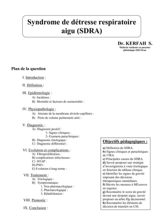 Dr. KERFAH S.
Médecin résidente en pneumo-
phtisiologie EHUOran
Plan de la question
I. Introduction :
II. Définition :
III. Epidémiologie :
A) Incidence :
B) Mortalité et facteurs de surmortalité :
IV. Physiopathologie :
A) Atteinte de la membrane alvéolo-capillaire :
B) Perte de volume pulmonaire aéré :
V. Diagnostic :
A) Diagnostic positif :
1- Signes cliniques :
2- Examens paracliniques :
B) Diagnostic étiologique :
C) Diagnostic différentiel :
VI. Evolution et complications :
A) Fibroprolifération :
B) complications infectieuses :
C) HTAP :
D) PNO :
E) Evolution à long terme :
VII. Traitement :
A) Etiologique :
B) Symptomatique:
1. Non pharmacologique :
2. Pharmacologique :
3. Réhabilitation :
VIII. Pronostic :
IX. Conclusion :
Syndrome de détresse respiratoire
aigu (SDRA)
Objectifs pédagogiques :
a) Définition du SDRA.
b) Signes cliniques et paracliniques
de l’IRA.
c) Principales causes du SDRA.
d) Savoir proposer une stratégie
d’investigations à visée étiologique
en fonction du tableau clinique.
e) Identifier les signes de gravité
imposant des décisions
thérapeutiques immédiates.
f) Décrire les mesures à MEoeuvre
en urgence.
g) Reconnaitre le score de gravité
devant une dyspnée aigue, savoir
proposer un arbre Dg décisionnel.
h) Reconnaitre les éléments de
décision de transfert en USI.
 