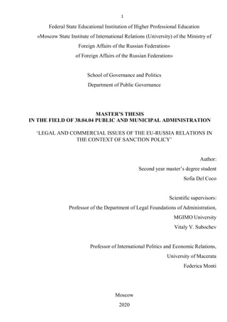 1
Federal State Educational Institution of Higher Professional Education
«Moscow State Institute of International Relations (University) of the Ministry of
Foreign Affairs of the Russian Federation»
of Foreign Affairs of the Russian Federation»
School of Governance and Politics
Department of Public Governance
MASTER’S THESIS
IN THE FIELD OF 38.04.04 PUBLIC AND MUNICIPAL ADMINISTRATION
‘LEGAL AND COMMERCIAL ISSUES OF THE EU-RUSSIA RELATIONS IN
THE CONTEXT OF SANCTION POLICY’
Author:
Second year master’s degree student
Sofia Del Coco
Scientific supervisors:
Professor of the Department of Legal Foundations of Administration,
MGIMO University
Vitaly V. Subochev
Professor of International Politics and Economic Relations,
University of Macerata
Federica Monti
Moscow
2020
 