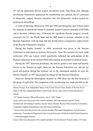 11
G7, but the application did not acquire the desired result. That being said, although
the Russian Federation's application for membership was rejected, the G7 continued
to financially support Russia's transition into the democratic market system by
granting an aid package.
A series of meetings followed in 1993 and 1994 and during this time Yeltsin stated
his intention to abolish the former Communist Export Control Committee (COCOM)
and to decrease inflation rates. Following the significant Russian progress towards
accession, the G7, the World Bank and the IMF began to increase subsidies to the
Russian Federation, with the hope that this would lead to a progressive improvement
in the Russian Federation's situation.
During the Naples Summit1
in 1994, permission was given to the Russian
Federation to participate in political discussions. From this moment the term 'eight
politicians' (P8) was coined, which specifically indicated the participation of the
Russian Federation in the summit whilst also limiting involvement to political issues.
During the 1997 American presidency, the nations gained a new name and became
known as the 'Summit of eight'. However, the Russian Federation was still not yet
given full powers during this Summit, nor in the subsequent summit, as even the
Denver Summit2
in 1997 represented no change for the Russian Federation.
However, during the Birmingham Summit3
in 1998 there was the first meeting of
the group of eight (G8). The completion of the membership was made possible by the
Eastern Europe; New Independent States of the Former Soviet Union; Safety of Nuclear Power
Plants in the New Independent States of the Former Soviet Union and in Central and Eastern
Europe
1
‘G7 Naples Summit: Official Documents; July 9, 1994, Naples’
Issues which were discussed at this summit included: Jobs and economic growth; Trade;
Environment; Developing Countries; nuclear safety; Ukraine; Russia; Other countries in transition;
Cooperation against transnational crime and money-laundering.
2
Issues which were discussed at this summit included: Plutonium Management; Anti-Personnel
Landmines; Transnational Organized Crime; Counterterrorism; UN Reform and Political Situations.
3
‘1998 Birmingham Summit’
Issues which were discussed at this summit included: the environment; Nuclear safety; UN issues;
 