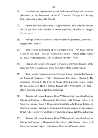 111
26) Guidelines on Implementation and Evaluation of Restrictive Measures
(Sanctions) in the Framework of the EU Common Foreign and Security
Policy//Brussels, 4 May,2018 5664/18
27) Misure restrittive (Sanzioni) - Aggiornamento delle migliori pratiche
dell'UE per l'attuazione effettiva di misure restrittive, Bruxelles, 4 maggio
2018 8519/18
28) Principi di base sul ricorso a misure restrittive (sanzioni), Bruxelles, 7
maggio 2004 10198/04
29) Treaty on the Functioning of the European Union – Part Five: External
Action by the Union – Title IV: Restrictive Measures - Article 215(ex Article
301 TEC) // Official Journal 115// 09/05/2008// P. 0144 – 0144
30) Chapter VII: Action with respect to Threats to the Peace, Breaches of the
Peace and Acts of Aggression, article 41, Charter of the United Nations
31) Treaty on the Functioning of the European Union – part six: Institutional
and Financial Provisions - Title I: Institutional Provisions - Chapter 1: The
institutions - Section 5: The Court of Justice of the European Union - Article
263 (ex Article 230 TEC) // Official Journal 115 // 09/05/2008 // P. 0162 –
0162 // Gazzetta ufficiale dell’Unione Europea
32) Trattato sull’Unione Europea, Titolo V Disposizioni Generali sull’azione
Esterna dell’Unione e Disposizioni Specifiche sulla Politica Estera e di
Sicurezza Comune, Capo 2, Disposizioni Specifiche sulla Politica Estera e di
Sicurezza Comune, Sezione 1, Disposizioni Comuni, articolo 24 (ex articolo
11 del TUE) // C326/13 // 26.10.2012 // Gazzetta ufficiale dell’Unione Europea
33) Trattato sull’Unione Europea, Titolo V Disposizioni Generali sull’azione
Esterna dell’Unione e Disposizioni Specifiche sulla Politica Estera e di
Sicurezza Comune, Capo 1, Disposizioni Generali sull’azione esterna
 