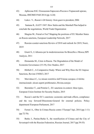 113
43) Арбатова Н.К. Отношения Евросоюз-Россия и Украиский кризис,
Москва, ИМЭМО РАН 2014 (pp. 6-24)
44) Lukov. V., Russia’s G8 history: from guest to president, 2006
45) Santana R., GATT 1947: How Stalin and the Marshall Plan helped to
conclude the negotiations, World Trade Organization
46) Shagina M., Friend or Foe? Mapping the positions of EU Member States
on Russia sanctions, European Leadership Network, 2017
47) Russian counter-sanctions Review of 2018 and outlook for 2019, Noerr,
2019
48) Giusti S., L’alleanza per la modernizzazione fra Bruxelles e Mosca,ISPI
Analysis, 2011
49) Domanska M., Crisis in Russia. The Degradation of the Model of
Economic Governance (15-19), Osw Studies, 2017
50) Hörbelt C., A Comparative Study: Where and Why Does the EU Impose
Sanctions, Revista UNISCI, 2017
51) Morviducci C., Le misure restrittive dell’Unione europea e il diritto
internazionale: alcuni aspetti problematici, Rivista.eurojus
52) Biersteker T., and Portela C,. EU sanctions in context: three types,
European Union Institute for Security Studies, 2015
53) Russia’s and the EU’s sanctions: economic and trade effects, compliance
and the way forward//Directorate-General for external policies. Policy
department//European Parliament, 2017
54) Ferrari A., Oltre la Crimea Russia contro l’Europa? Ispi, 2014 (pp.1-11)
(pp.72-78)
55) Burke J., Panina-Burke S., the reunification of Crimea and the City of
Sevastopol with the Russian Federation, Russian Journal, 2017 (pp.39-55)
 