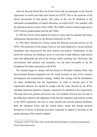 16
After the Second World War, the Soviet Union did not participate in the General
Agreement on tariffs and trade (also known as GATT)1
due to the positions of the
Soviet government of that period. The cause of this can be attributed to the
substantial incompatibility of market liberalism, on which GATT was founded, with
the planned economy system of the USSR. The USSR's critical unilateral approach to
GATT activity predominated until the late 1980s.
In 1990 the Soviet Union applied for observer status and was granted said status,
subsequently then passing it to the Russian Federation in 1992.
In 1993 Boris Nikolaevich Yeltsin started the Russian accession process to the
WTO. The realization of this project however was then hindered by various political
instabilities that characterized the early nineties post-regime. Furthermore, in this
period the economy was battling a severe in crisis due to high inflation, high interest
rates and additionally the fall of the foreign rouble exchange rate. Obviously, this
environment, both political and economic, was far from favourable to lay the
foundations for future annexation to the WTO.
The situation began to change with the election of President Vladimir Putin, who
had promoted Russian integration into the world economy as part of his country's
development and reorganization strategy. Indeed, this strategy laid the foundations
for faster membership into the organization. In order to become part of the
organization Moscow has agreed to comply with the 'rules' dictated by the WTO,
including important legislative changes, expected to be admitted to the organization.
The long road to be granted such access was very troubled, however due not only to
the difficulties related to the adaptation of the Russian legislative and customs system
to the WTO regulations, but also to some internal and external political problems.
Both the European Union and the United States, which had already declared
themselves in favour of Russian accession, continued to support it, focusing on the
greater opening of the country's markets.
1
Santana R., GATT 1947: How Stalin and the Marshall Plan helped to conclude the negotiations,
World Trade Organization.
 