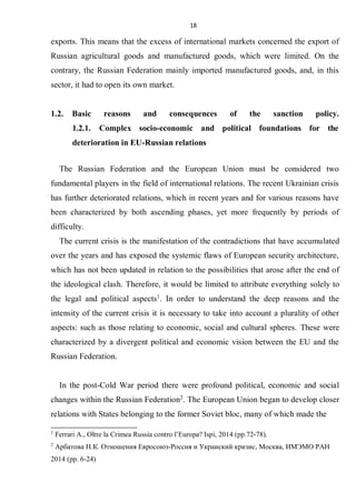 18
exports. This means that the excess of international markets concerned the export of
Russian agricultural goods and manufactured goods, which were limited. On the
contrary, the Russian Federation mainly imported manufactured goods, and, in this
sector, it had to open its own market.
1.2. Basic reasons and consequences of the sanction policy.
1.2.1. Complex socio-economic and political foundations for the
deterioration in EU-Russian relations
The Russian Federation and the European Union must be considered two
fundamental players in the field of international relations. The recent Ukrainian crisis
has further deteriorated relations, which in recent years and for various reasons have
been characterized by both ascending phases, yet more frequently by periods of
difficulty.
The current crisis is the manifestation of the contradictions that have accumulated
over the years and has exposed the systemic flaws of European security architecture,
which has not been updated in relation to the possibilities that arose after the end of
the ideological clash. Therefore, it would be limited to attribute everything solely to
the legal and political aspects1
. In order to understand the deep reasons and the
intensity of the current crisis it is necessary to take into account a plurality of other
aspects: such as those relating to economic, social and cultural spheres. These were
characterized by a divergent political and economic vision between the EU and the
Russian Federation.
In the post-Cold War period there were profound political, economic and social
changes within the Russian Federation2
. The European Union began to develop closer
relations with States belonging to the former Soviet bloc, many of which made the
1
Ferrari A., Oltre la Crimea Russia contro l’Europa? Ispi, 2014 (pp.72-78).
2
Арбатова Н.К. Отношения Евросоюз-Россия и Украиский кризис, Москва, ИМЭМО РАН
2014 (pp. 6-24)
 