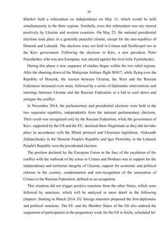 24
Kharkiv held a referendum on independence on May 11, which would be held
simultaneously in the three regions. Similarly, even this referendum was not viewed
positively by Ukraine and western countries. On May 25, the national presidential
elections took place in a generally peaceful climate, except for the neo-republics of
Donetsk and Luhansk. The elections were not held in Crimea and Simferopol nor in
the Kiev government. Following the elections in Kiev, a new president, Petro
Poroshenko, who was pro-European, was elected against his rival Julia Tymoshenko.
During this phase a new sequence of clashes began within the two rebel regions.
After the shooting down of the Malaysian Airlines flight MH17, while flying over the
Republic of Donetsk, the tension between Ukraine, the West and the Russian
Federation increased even more, followed by a series of diplomatic interventions and
meetings between Ukraine and the Russian Federation in a bid to cool down and
mitigate the conflict.
In November 2014, the parliamentary and presidential elections were held in the
two separatist republics, independently from the national parliamentary elections.
Their result was recognized only by the Russian Federation, while the government of
Kiev, supported by the US and the EU, declared them illegitimate as they did not take
place in accordance with the Minsk protocol and Ukrainian legislation. Aleksandr
Zakharchenko in the Donetsk People's Republic and Igor Plotnitsky in the Luhansk
People's Republic won the presidential election.
The position declared by the European Union in the face of the escalation of the
conflict with the outbreak of the crises in Crimea and Donbass was in support for the
independence and territorial integrity of Ukraine, support for economic and political
reforms in the country, condemnation and non-recognition of the annexation of
Crimea to the Russian Federation, defined as an occupation.
This situation did not trigger positive reactions from the other States, which were
followed by sanctions, which will be analysed in more detail in the following
chapters. Starting in March 2014, EU foreign ministers proposed the first diplomatic
and political sanctions. The EU and the Member States of the G8 also ordered the
suspension of participation in the preparatory work for the G8 in Sochi, scheduled for
 
