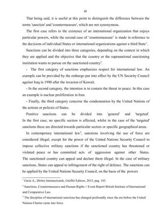 30
That being said, it is useful at this point to distinguish the difference between the
terms 'sanction' and 'countermeasure', which are not synonymous.
The first case refers to the existence of an international organization that enjoys
particular powers, while the second case of ‘countermeasure’ is made in reference to
the decisions of individual States or international organizations against a third State1
.
Sanctions can be divided into three categories, depending on the context in which
they are applied and the objective that the country or the supranational sanctioning
institution wants to pursue on the sanctioned country2
.
- The first category of sanctions emphasizes respect for international law. An
example can be provided by the embargo put into effect by the UN Security Council
against Iraq in 1990 after the invasion of Kuwait.
- In the second category, the intention is to contain the threat to peace. In this case
an example is nuclear proliferation in Iran.
- Finally, the third category concerns the condemnation by the United Nations of
the actions or policies of States.
Punitive sanctions can be divided into 'general' and 'targeted'.
In the first case, no specific section is affected, whilst in the case of the 'targeted'
sanctions these are directed towards particular sectors or specific geographical areas.
In contemporary international law3
, sanctions involving the use of force are
considered illegal, except for the power of the United Nations Security Council to
impose collective military sanctions if the sanctioned country has threatened or
violated peace or has committed acts of aggression against other States.
The sanctioned country can appeal and declare them illegal. In the case of military
sanctions, States can appeal to infringement of the right of defence. The sanctions can
be applied by the United Nations Security Council, on the basis of the powers
1
Gioia A., Diritto Internazionale, Giuffrè Editore, 2015, pag. 143.
2
Sanctions, Countermeasures and Human Rights // Event Report British Institute of International
and Comparative Law.
3
The discipline of international sanctions has changed profoundly since the era before the United
Nations Charter came into force.
 