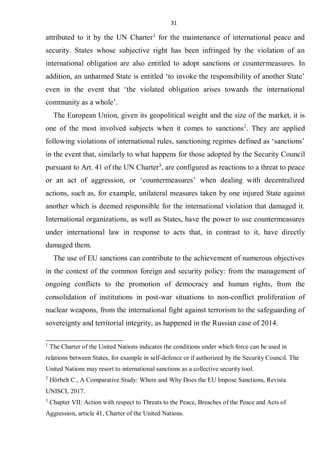 31
attributed to it by the UN Charter1
for the maintenance of international peace and
security. States whose subjective right has been infringed by the violation of an
international obligation are also entitled to adopt sanctions or countermeasures. In
addition, an unharmed State is entitled ‘to invoke the responsibility of another State’
even in the event that ‘the violated obligation arises towards the international
community as a whole’.
The European Union, given its geopolitical weight and the size of the market, it is
one of the most involved subjects when it comes to sanctions2
. They are applied
following violations of international rules, sanctioning regimes defined as ‘sanctions’
in the event that, similarly to what happens for those adopted by the Security Council
pursuant to Art. 41 of the UN Charter3
, are configured as reactions to a threat to peace
or an act of aggression, or ‘countermeasures’ when dealing with decentralized
actions, such as, for example, unilateral measures taken by one injured State against
another which is deemed responsible for the international violation that damaged it.
International organizations, as well as States, have the power to use countermeasures
under international law in response to acts that, in contrast to it, have directly
damaged them.
The use of EU sanctions can contribute to the achievement of numerous objectives
in the context of the common foreign and security policy: from the management of
ongoing conflicts to the promotion of democracy and human rights, from the
consolidation of institutions in post-war situations to non-conflict proliferation of
nuclear weapons, from the international fight against terrorism to the safeguarding of
sovereignty and territorial integrity, as happened in the Russian case of 2014.
1
The Charter of the United Nations indicates the conditions under which force can be used in
relations between States, for example in self-defence or if authorized by the Security Council. The
United Nations may resort to international sanctions as a collective security tool.
2
Hörbelt C., A Comparative Study: Where and Why Does the EU Impose Sanctions, Revista
UNISCI, 2017.
3
Chapter VII: Action with respect to Threats to the Peace, Breaches of the Peace and Acts of
Aggression, article 41, Charter of the United Nations.
 