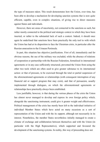 42
the type of measures taken. This result demonstrates how the Union, over time, has
been able to develop a mechanism for developing sanction systems that is now quite
efficient, capable, even in complex situations, of giving rise to direct measures
against States and individuals.
However, there are areas of uncertainty, not connected to the sanctions as such, but
rather mostly connected to the political and strategic context in which they have been
inserted, or rather to the substantial lack of such a context. Indeed, it should once
again be underlined that sanctions have been practically the only tool to with which
the Union has had at its disposition to face the Ukrainian crisis, in particular after the
Russian annexation to the Crimean Peninsula.
In part, this situation has objective justifications. First of all, immediately and for
obvious reasons, the use of the military was excluded, while the absence of relations
of cooperation or partnership with the Russian Federation, formalized in international
agreements or in any case sufficiently structured, prevented the Union from using the
other two tools which are often used to give greater substance to its international
action: or that of pressure, to be exercised through the total or partial suspension of
the aforementioned agreements or relationships (with consequent interruption of any
financial aid or support program that may exist), and that of persuasion, usually
implemented through dialogues, on which the aforementioned agreements or
relationships have practically always been established.
Less justifiable, however, is that during the various phases of the crisis the Union
has almost never managed to develop and express its own foreign policy which,
alongside the sanctioning instrument, could give it greater weight and effectiveness.
Political management of the crisis has mostly been left to the individual initiative of
individual Member States which have acted on many occasions as a sort of
representation of the Union and with the its support, although not necessarily in its
interest. Nonetheless, the member States nevertheless initially managed to create a
climate of exchange and collaboration between themselves and with the Union (in
particular with the High Representative), which supported and favoured the
development of the sanctioning systems. In reality, this way of proceeding does not
 