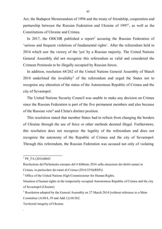 47
Act, the Budapest Memorandum of 1994 and the treaty of friendship, cooperation and
partnership between the Russian Federation and Ukraine of 19971
, as well as the
Constitutions of Ukraine and Crimea.
In 2017, the OHCHR published a report2
accusing the Russian Federation of
‘serious and frequent violations of fundamental rights’. After the referendum held in
2014 which saw the victory of the 'yes' by a Russian majority. The United Nations
General Assembly did not recognize this referendum as valid and considered the
Crimean Peninsula to be illegally occupied by Russian forces.
In addition, resolution 68/262 of the United Nations General Assembly of March
2014 underlined the invalidity3
of the referendum and urged the States not to
recognize any alteration of the status of the Autonomous Republic of Crimea and the
city of Sevastopol.
The United Nations Security Council was unable to make any decision on Crimea
since the Russian Federation is part of the five permanent members and also because
of the Russian veto4
and China's distinct position.
This resolution stated that member States had to refrain from changing the borders
of Ukraine through the use of force or other methods deemed illegal. Furthermore,
this resolution does not recognize the legality of the referendum and does not
recognize the autonomy of the Republic of Crimea and the city of Sevastopol.
Through this referendum, the Russian Federation was accused not only of violating
1
P8_TA (2016)0043
Risoluzione del Parlamento europeo del 4 febbraio 2016 sulla situazione dei diritti umani in
Crimea, in particolare dei tatari di Crimea (2016/2556(RSP))
2
Office of the United Nations High Commissioner for Human Rights.
Situation of human rights in the temporarily occupied Autonomous Republic of Crimea and the city
of Sevastopol (Ukraine)
3
Resolution adopted by the General Assembly on 27 March 2014 [without reference to a Main
Committee (A/68/L.39 and Add.1)] 68/262.
Territorial integrity of Ukraine.
.
 