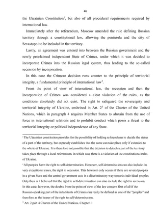 48
the Ukrainian Constitution1
, but also of all procedural requirements required by
international law.
Immediately after the referendum, Moscow amended the rule defining Russian
territory through a constitutional law, allowing the peninsula and the city of
Sevastopol to be included in the territory.
Lastly, an agreement was entered into between the Russian government and the
newly proclaimed independent State of Crimea, under which it was decided to
incorporate Crimea into the Russian legal system, thus leading to the so-called
secession by incorporation.
In this case the Crimean decision runs counter to the principle of territorial
integrity, a fundamental principle of international law2
.
From the point of view of international law, the secession and then the
incorporation of Crimea was considered a clear violation of the rules, as the
conditions absolutely did not exist. The right to safeguard the sovereignty and
territorial integrity of Ukraine, enshrined in Art. 23
of the Charter of the United
Nations, which in paragraph 4 requires Member States to abstain from the use of
force in international relations and to prohibit conduct which poses a threat to the
territorial integrity or political independence of any State.
1
The Ukrainian constitution provides for the possibility of holding referendums to decide the status
of a part of the territory, but expressly establishes that the same can take place only if extended to
the whole of Ukraine. It is therefore not possible that the decision to detach a part of the territory
takes place through a local referendum, in which case there is a violation of the constitutional rules
of Ukraine.
2
All peoples have the right to self-determination. However, self-determination can also include, in
very exceptional cases, the right to secession. This however only occurs if there are several peoples
in a given State and the central government acts in a discriminatory way towards individual peoples.
Only then is it believed that the right to self-determination can also include the right to secession.
In this case, however, the doubts from the point of view of the law concern first of all if the
Russian-speaking part of the inhabitants of Crimea can really be defined as one of the "peoples" and
therefore as the bearer of the right to self-determination.
3
Art. 2 part 4 Charter of the United Nations, Chapter I
 