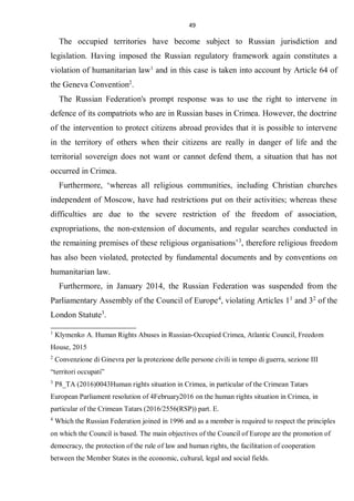 49
The occupied territories have become subject to Russian jurisdiction and
legislation. Having imposed the Russian regulatory framework again constitutes a
violation of humanitarian law1
and in this case is taken into account by Article 64 of
the Geneva Convention2
.
The Russian Federation's prompt response was to use the right to intervene in
defence of its compatriots who are in Russian bases in Crimea. However, the doctrine
of the intervention to protect citizens abroad provides that it is possible to intervene
in the territory of others when their citizens are really in danger of life and the
territorial sovereign does not want or cannot defend them, a situation that has not
occurred in Crimea.
Furthermore, ‘whereas all religious communities, including Christian churches
independent of Moscow, have had restrictions put on their activities; whereas these
difficulties are due to the severe restriction of the freedom of association,
expropriations, the non-extension of documents, and regular searches conducted in
the remaining premises of these religious organisations’3
, therefore religious freedom
has also been violated, protected by fundamental documents and by conventions on
humanitarian law.
Furthermore, in January 2014, the Russian Federation was suspended from the
Parliamentary Assembly of the Council of Europe4
, violating Articles 11
and 32
of the
London Statute3
.
1
Klymenko A. Human Rights Abuses in Russian-Occupied Crimea, Atlantic Council, Freedom
House, 2015
2
Convenzione di Ginevra per la protezione delle persone civili in tempo di guerra, sezione III
“territori occupati”
3
P8_TA (2016)0043Human rights situation in Crimea, in particular of the Crimean Tatars
European Parliament resolution of 4February2016 on the human rights situation in Crimea, in
particular of the Crimean Tatars (2016/2556(RSP)) part. E.
4
Which the Russian Federation joined in 1996 and as a member is required to respect the principles
on which the Council is based. The main objectives of the Council of Europe are the promotion of
democracy, the protection of the rule of law and human rights, the facilitation of cooperation
between the Member States in the economic, cultural, legal and social fields.
 