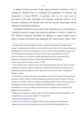 50
In addition, another accusation brought against the Russian Federation is that of
violating the Helsinki4
final act establishing the Organization for Security and
Cooperation in Europe (OSCE)5
. In particular, there are four main areas of
intervention of this body: territoriality and sovereignty, (explicitly referred to in the
ten points reaffirmed in the Helsinki Final Act), the economy, human rights and the
fulfilment of international obligations.
The Russian Federation has been a part of this organization since the beginning, so
it should be required to support and respect the principles on which it is based. The
1975 Helsinki Conference established the obligation to respect borders between
States in Europe and defined rules supporting the United Nations Charter. Other
1
‘The aim of the Council of Europe is to achieve a greater unity between its members for the
purpose of safeguarding and realising the ideals and principles which are their common heritage and
facilitating their economic and social progress. This aim shall be pursued through the organs of the
Council by discussion of questions of common concern and by agreements and common
action in economic, social, cultural, scientific, legal and administrative matters and in the
maintenance and further realisation of human rights and fundamental freedoms.’
Statute of the Council of Europe*London, 5.V.1949
2
‘Every member of the Council of Europe must accept the principles of the rule of law and of the
enjoyment by all persons within its jurisdiction of human rights and fundamental freedoms, and
collaborate sincerely and effectively in the realisation of the aim of the Council as specified in
Chapter I.’ Ibidem.
3
A statute that was signed by the States participating in the Council of Europe. The statute entered
into force in 1945 in London. The Russian Federation joined the Council of Europe in 1996 and
therefore, as a member, is required to respect its inspiring principles. For this reason, the powers of
its delegation have been repeatedly suspended by the Parliamentary Assembly, just as its
participation in the various Assembly committees has been suspended due to violations of the
principles of international law.
4
Dichiarazione di Helsinki e risoluzione approvate dall’assemblea parlamentare dell’OSCE, alla
ventiquattresima sessione annuale Helsinki, 5-9 luglio 2015.
5
https://www.osce.org/it/who-we-are
The objectives of which are to strengthen military security and promote cooperation and
transparency between States, through an arms control system and increasing mutual trust.
 