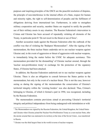 51
purposes and inspiring principles of the OSCE are the peaceful resolution of disputes,
the principle of non-interference in the internal affairs of a State, respect for human
and minority rights, the right to self-determination of peoples and the fulfilment of
obligations deriving from international law. Furthermore, in order to strengthen
military cooperation and security, member States are required to notify the possible
use of their military assets in any situation. The Russian Federation's intervention in
Crimea and Ukraine has been accused of repeatedly violating all elements of the
Treaty, in particular point II ‘Do not resort to the threat or use of force’.
Another accusation made against the Russian Federation after the outbreak of the
conflict was that of violating the 'Budapest Memorandum1
'. After the signing of the
memorandum, the three nuclear States undertake not to use nuclear weapons against
Ukraine and, in the event of aggression or threat of aggression with nuclear weapons,
to immediately bring the matter before the UNSC for adequate assistance. This
memorandum provided for the dismantling2
of Ukraine nuclear arsenal, through the
'nuclear non-proliferation treaty' in exchange for the protection of the signatory
States, if Ukraine had been attacked.
In addition, the Russian Federation undertook not to use nuclear weapons against
Ukraine. There is also an obligation to consult between the States parties to the
memorandum, but only in the event of a nuclear threat. This is not the case, however
seeing as during the signing of the memorandum the conservation of Ukraine's
territorial integrity within the ‘existing borders’ was also declared. Thus, Crimea's
belonging to Ukraine, of which it formed a part in 1994, was recognized, including
by the Russian Federation.
The memorandum contains provisions aimed at preventing Ukraine's territorial
integrity and political independence from being endangered with intimidation or with
1
The Memorandum was signed by the Russian Federation, the United Kingdom, the United States
and Ukraine when Ukraine joined the Nuclear Non-Proliferation Treaty as a non-nuclear State, after
the atomic arsenal that was stationed in its territory at the time of the Soviet Union , was transferred
to Russia.
2
Ukraine was the third largest State in the world in terms of nuclear weapons.
 