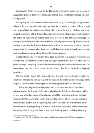 53
Subsequently Putin presented to the Duma the proposal to extinguish a series of
agreements between the two countries and among these the aforementioned was also
extinguished.
The legality and effectiveness of sanctions are a hotly debated topic among various
scholars. It is a much-debated topic as there is currently no universally accepted
international body or mechanism authorized to govern the legality of these sanctions.
A legal assessment of the Russian Federation's actions in Ukraine and which supports
the thesis of violation of international law, as seen in the previous paragraph, is
mainly addressed by western authors. On the contrary publications by mainly Russian
authors argue that the Russian Federation's actions are somewhat restricted but are
fundamental in understanding how the established international legal concepts and
norms and principles are adapted to justify Russian actions.
In recent times however articles have been taken into consideration which instead
declare that the sanctions adopted are not legal, contrary to what was stated in the
previous pages, analysing the violations committed by the Russian Federation and the
accusations that have been made by the States that have themselves imposed
penalties.
The first article1
taken into consideration in this analysis investigates in detail the
sanctions imposed by the EU against the Russian Federation and considered them
illegal as they would not be compatible with the legal nature of the measures.
The author begins by analysing the restrictive measures which have been
adopted against the Russian Federation and giving the definition of sanctions, which
as was said at the beginning of the chapter, should be preventive and non-punitive
measures for the sanctioned country and have the purpose of provoking a change in
that country's politics. On the contrary, the author says that this principle has never
been respected when speaking in terms of the Russian Federation and that from the
beginning of their entry into force it was clear that they would not bring about any
1
Voinikov, V., The EU vs. Russia: legal nature and implementation of the Union's restrictive
measures.
 