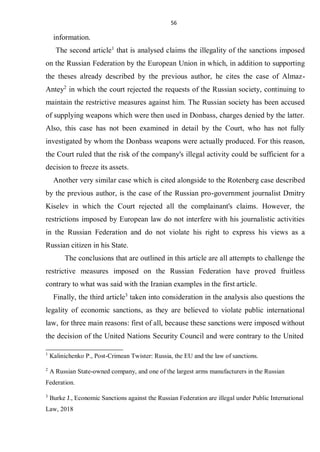 56
information.
The second article1
that is analysed claims the illegality of the sanctions imposed
on the Russian Federation by the European Union in which, in addition to supporting
the theses already described by the previous author, he cites the case of Almaz-
Antey2
in which the court rejected the requests of the Russian society, continuing to
maintain the restrictive measures against him. The Russian society has been accused
of supplying weapons which were then used in Donbass, charges denied by the latter.
Also, this case has not been examined in detail by the Court, who has not fully
investigated by whom the Donbass weapons were actually produced. For this reason,
the Court ruled that the risk of the company's illegal activity could be sufficient for a
decision to freeze its assets.
Another very similar case which is cited alongside to the Rotenberg case described
by the previous author, is the case of the Russian pro-government journalist Dmitry
Kiselev in which the Court rejected all the complainant's claims. However, the
restrictions imposed by European law do not interfere with his journalistic activities
in the Russian Federation and do not violate his right to express his views as a
Russian citizen in his State.
The conclusions that are outlined in this article are all attempts to challenge the
restrictive measures imposed on the Russian Federation have proved fruitless
contrary to what was said with the Iranian examples in the first article.
Finally, the third article3
taken into consideration in the analysis also questions the
legality of economic sanctions, as they are believed to violate public international
law, for three main reasons: first of all, because these sanctions were imposed without
the decision of the United Nations Security Council and were contrary to the United
1
Kalinichenko P., Post-Crimean Twister: Russia, the EU and the law of sanctions.
2
A Russian State-owned company, and one of the largest arms manufacturers in the Russian
Federation.
3
Burke J., Economic Sanctions against the Russian Federation are illegal under Public International
Law, 2018
 