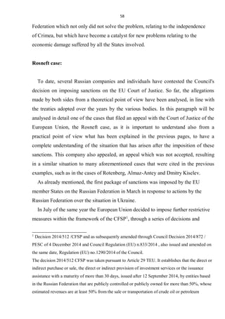 58
Federation which not only did not solve the problem, relating to the independence
of Crimea, but which have become a catalyst for new problems relating to the
economic damage suffered by all the States involved.
Rosneft case:
To date, several Russian companies and individuals have contested the Council's
decision on imposing sanctions on the EU Court of Justice. So far, the allegations
made by both sides from a theoretical point of view have been analysed, in line with
the treaties adopted over the years by the various bodies. In this paragraph will be
analysed in detail one of the cases that filed an appeal with the Court of Justice of the
European Union, the Rosneft case, as it is important to understand also from a
practical point of view what has been explained in the previous pages, to have a
complete understanding of the situation that has arisen after the imposition of these
sanctions. This company also appealed, an appeal which was not accepted, resulting
in a similar situation to many aforementioned cases that were cited in the previous
examples, such as in the cases of Rotenberg, Almaz-Antey and Dmitry Kiselev.
As already mentioned, the first package of sanctions was imposed by the EU
member States on the Russian Federation in March in response to actions by the
Russian Federation over the situation in Ukraine.
In July of the same year the European Union decided to impose further restrictive
measures within the framework of the CFSP1
, through a series of decisions and
1
Decision 2014/512 /CFSP and as subsequently amended through Council Decision 2014/872 /
PESC of 4 December 2014 and Council Regulation (EU) n.833/2014 , also issued and amended on
the same date, Regulation (EU) no.1290/2014 of the Council.
The decision 2014/512 CFSP was taken pursuant to Article 29 TEU. It establishes that the direct or
indirect purchase or sale, the direct or indirect provision of investment services or the issuance
assistance with a maturity of more than 30 days, issued after 12 September 2014, by entities based
in the Russian Federation that are publicly controlled or publicly owned for more than 50%, whose
estimated revenues are at least 50% from the sale or transportation of crude oil or petroleum
 