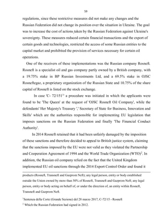 59
regulations, since these restrictive measures did not make any changes and the
Russian Federation did not change its position over the situation in Ukraine. The goal
was to increase the cost of actions taken by the Russian Federation against Ukraine's
sovereignty. These measures reduced certain financial transactions and the export of
certain goods and technologies, restricted the access of some Russian entities to the
capital market and prohibited the provision of services necessary for certain oil
operations.
One of the receivers of these implementations was the Russian company Rosneft.
Rosneft is a specialist oil and gas company partly owned by a British company, with
a 19.75% stake in BP Russian Investments Ltd, and a 69.5% stake in OJSC
Rosneftegaz, a proprietary organization of the Russian State and 10.75% of the share
capital of Rosneft is listed on the stock exchange.
In case 'C- 72/1511
' a procedure was initiated in which the applicants were
found to be 'The Queen' at the request of 'OJSC Rosneft Oil Company', while the
defendants' Her Majesty's Treasury ',' Secretary of State for Business, Innovation and
Skills' which are the authorities responsible for implementing EU legislation that
imposes sanctions on the Russian Federation and finally 'The Financial Conduct
Authority'.
In 2014 Rosneft retained that it had been unfairly damaged by the imposition
of these sanctions and therefore decided to appeal to British justice system, claiming
that the sanctions imposed by the EU were not valid as they violated the Partnership
and Cooperation Agreement of 1994 and the World Trade Organization (WTO)2
. In
addition, the Russian oil company relied on the fact that the United Kingdom
implemented EU oil sanctions through the 2014 Export Control Order and found it
products (Rosneft, Transneft and Gazprom Neft); any legal person, entity or body established
outside the Union owned by more than 50% of Rosneft, Transneft and Gazprom Neft; any legal
person, entity or body acting on behalf of, or under the direction of, an entity within Rosneft,
Transneft and Gazprom Neft.
1
Sentenza della Corte (Grande Sezione) del 28 marzo 2017, C-72/15 - Rosneft
2
Which the Russian Federation had signed in 2012.
 