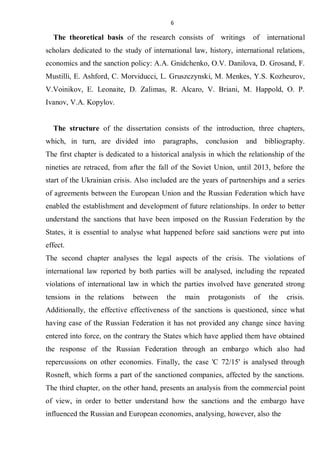6
The theoretical basis of the research consists of writings of international
scholars dedicated to the study of international law, history, international relations,
economics and the sanction policy: A.A. Gnidchenko, O.V. Danilova, D. Grosand, F.
Mustilli, E. Ashford, C. Morviducci, L. Gruszczynski, M. Menkes, Y.S. Kozheurov,
V.Voinikov, E. Leonaite, D. Zalimas, R. Alcaro, V. Briani, M. Happold, O. P.
Ivanov, V.A. Kopylov.
The structure of the dissertation consists of the introduction, three chapters,
which, in turn, are divided into paragraphs, conclusion and bibliography.
The first chapter is dedicated to a historical analysis in which the relationship of the
nineties are retraced, from after the fall of the Soviet Union, until 2013, before the
start of the Ukrainian crisis. Also included are the years of partnerships and a series
of agreements between the European Union and the Russian Federation which have
enabled the establishment and development of future relationships. In order to better
understand the sanctions that have been imposed on the Russian Federation by the
States, it is essential to analyse what happened before said sanctions were put into
effect.
The second chapter analyses the legal aspects of the crisis. The violations of
international law reported by both parties will be analysed, including the repeated
violations of international law in which the parties involved have generated strong
tensions in the relations between the main protagonists of the crisis.
Additionally, the effective effectiveness of the sanctions is questioned, since what
having case of the Russian Federation it has not provided any change since having
entered into force, on the contrary the States which have applied them have obtained
the response of the Russian Federation through an embargo which also had
repercussions on other economies. Finally, the case 'C 72/15' is analysed through
Rosneft, which forms a part of the sanctioned companies, affected by the sanctions.
The third chapter, on the other hand, presents an analysis from the commercial point
of view, in order to better understand how the sanctions and the embargo have
influenced the Russian and European economies, analysing, however, also the
 