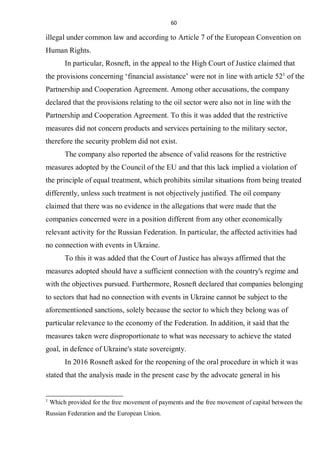 60
illegal under common law and according to Article 7 of the European Convention on
Human Rights.
In particular, Rosneft, in the appeal to the High Court of Justice claimed that
the provisions concerning ‘financial assistance’ were not in line with article 521
of the
Partnership and Cooperation Agreement. Among other accusations, the company
declared that the provisions relating to the oil sector were also not in line with the
Partnership and Cooperation Agreement. To this it was added that the restrictive
measures did not concern products and services pertaining to the military sector,
therefore the security problem did not exist.
The company also reported the absence of valid reasons for the restrictive
measures adopted by the Council of the EU and that this lack implied a violation of
the principle of equal treatment, which prohibits similar situations from being treated
differently, unless such treatment is not objectively justified. The oil company
claimed that there was no evidence in the allegations that were made that the
companies concerned were in a position different from any other economically
relevant activity for the Russian Federation. In particular, the affected activities had
no connection with events in Ukraine.
To this it was added that the Court of Justice has always affirmed that the
measures adopted should have a sufficient connection with the country's regime and
with the objectives pursued. Furthermore, Rosneft declared that companies belonging
to sectors that had no connection with events in Ukraine cannot be subject to the
aforementioned sanctions, solely because the sector to which they belong was of
particular relevance to the economy of the Federation. In addition, it said that the
measures taken were disproportionate to what was necessary to achieve the stated
goal, in defence of Ukraine's state sovereignty.
In 2016 Rosneft asked for the reopening of the oral procedure in which it was
stated that the analysis made in the present case by the advocate general in his
1
Which provided for the free movement of payments and the free movement of capital between the
Russian Federation and the European Union.
 