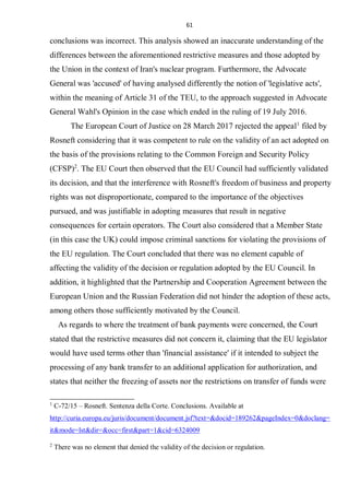 61
conclusions was incorrect. This analysis showed an inaccurate understanding of the
differences between the aforementioned restrictive measures and those adopted by
the Union in the context of Iran's nuclear program. Furthermore, the Advocate
General was 'accused' of having analysed differently the notion of 'legislative acts',
within the meaning of Article 31 of the TEU, to the approach suggested in Advocate
General Wahl's Opinion in the case which ended in the ruling of 19 July 2016.
The European Court of Justice on 28 March 2017 rejected the appeal1
filed by
Rosneft considering that it was competent to rule on the validity of an act adopted on
the basis of the provisions relating to the Common Foreign and Security Policy
(CFSP)2
. The EU Court then observed that the EU Council had sufficiently validated
its decision, and that the interference with Rosneft's freedom of business and property
rights was not disproportionate, compared to the importance of the objectives
pursued, and was justifiable in adopting measures that result in negative
consequences for certain operators. The Court also considered that a Member State
(in this case the UK) could impose criminal sanctions for violating the provisions of
the EU regulation. The Court concluded that there was no element capable of
affecting the validity of the decision or regulation adopted by the EU Council. In
addition, it highlighted that the Partnership and Cooperation Agreement between the
European Union and the Russian Federation did not hinder the adoption of these acts,
among others those sufficiently motivated by the Council.
As regards to where the treatment of bank payments were concerned, the Court
stated that the restrictive measures did not concern it, claiming that the EU legislator
would have used terms other than 'financial assistance' if it intended to subject the
processing of any bank transfer to an additional application for authorization, and
states that neither the freezing of assets nor the restrictions on transfer of funds were
1
C-72/15 – Rosneft. Sentenza della Corte. Conclusions. Available at
http://curia.europa.eu/juris/document/document.jsf?text=&docid=189262&pageIndex=0&doclang=
it&mode=lst&dir=&occ=first&part=1&cid=6324009
2
There was no element that denied the validity of the decision or regulation.
 