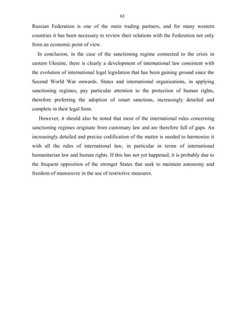 63
Russian Federation is one of the main trading partners, and for many western
countries it has been necessary to review their relations with the Federation not only
from an economic point of view.
In conclusion, in the case of the sanctioning regime connected to the crisis in
eastern Ukraine, there is clearly a development of international law consistent with
the evolution of international legal legislation that has been gaining ground since the
Second World War onwards. States and international organizations, in applying
sanctioning regimes, pay particular attention to the protection of human rights,
therefore preferring the adoption of smart sanctions, increasingly detailed and
complete in their legal form.
However, it should also be noted that most of the international rules concerning
sanctioning regimes originate from customary law and are therefore full of gaps. An
increasingly detailed and precise codification of the matter is needed to harmonize it
with all the rules of international law, in particular in terms of international
humanitarian law and human rights. If this has not yet happened, it is probably due to
the frequent opposition of the stronger States that seek to maintain autonomy and
freedom of manoeuvre in the use of restrictive measures.
 