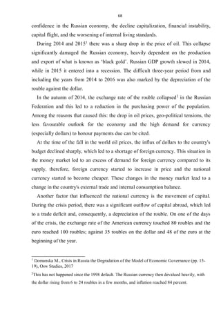 68
confidence in the Russian economy, the decline capitalization, financial instability,
capital flight, and the worsening of internal living standards.
During 2014 and 20151
there was a sharp drop in the price of oil. This collapse
significantly damaged the Russian economy, heavily dependent on the production
and export of what is known as ‘black gold’. Russian GDP growth slowed in 2014,
while in 2015 it entered into a recession. The difficult three-year period from and
including the years from 2014 to 2016 was also marked by the depreciation of the
rouble against the dollar.
In the autumn of 2014, the exchange rate of the rouble collapsed2
in the Russian
Federation and this led to a reduction in the purchasing power of the population.
Among the reasons that caused this: the drop in oil prices, geo-political tensions, the
less favourable outlook for the economy and the high demand for currency
(especially dollars) to honour payments due can be cited.
At the time of the fall in the world oil prices, the influx of dollars to the country's
budget declined sharply, which led to a shortage of foreign currency. This situation in
the money market led to an excess of demand for foreign currency compared to its
supply, therefore, foreign currency started to increase in price and the national
currency started to become cheaper. These changes in the money market lead to a
change in the country's external trade and internal consumption balance.
Another factor that influenced the national currency is the movement of capital.
During the crisis period, there was a significant outflow of capital abroad, which led
to a trade deficit and, consequently, a depreciation of the rouble. On one of the days
of the crisis, the exchange rate of the American currency touched 80 roubles and the
euro reached 100 roubles; against 35 roubles on the dollar and 48 of the euro at the
beginning of the year.
1
Domanska M., Crisis in Russia the Degradation of the Model of Economic Governance (pp. 15-
19), Osw Studies, 2017
2
This has not happened since the 1998 default. The Russian currency then devalued heavily, with
the dollar rising from 6 to 24 roubles in a few months, and inflation reached 84 percent.
 