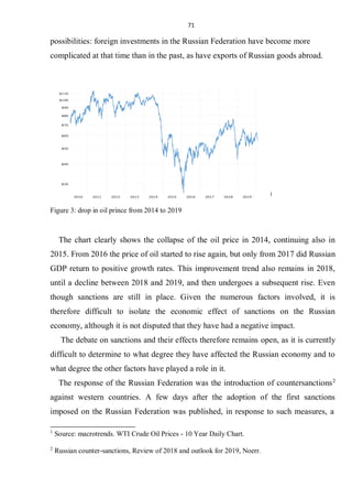 71
possibilities: foreign investments in the Russian Federation have become more
complicated at that time than in the past, as have exports of Russian goods abroad.
1
Figure 3: drop in oil prince from 2014 to 2019
The chart clearly shows the collapse of the oil price in 2014, continuing also in
2015. From 2016 the price of oil started to rise again, but only from 2017 did Russian
GDP return to positive growth rates. This improvement trend also remains in 2018,
until a decline between 2018 and 2019, and then undergoes a subsequent rise. Even
though sanctions are still in place. Given the numerous factors involved, it is
therefore difficult to isolate the economic effect of sanctions on the Russian
economy, although it is not disputed that they have had a negative impact.
The debate on sanctions and their effects therefore remains open, as it is currently
difficult to determine to what degree they have affected the Russian economy and to
what degree the other factors have played a role in it.
The response of the Russian Federation was the introduction of countersanctions2
against western countries. A few days after the adoption of the first sanctions
imposed on the Russian Federation was published, in response to such measures, a
1
Source: macrotrends. WTI Crude Oil Prices - 10 Year Daily Chart.
2
Russian counter-sanctions, Review of 2018 and outlook for 2019, Noerr.
 