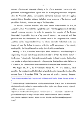 72
number of restrictive measures affecting a list of ten American citizens was also
published, including prominent figures from the Washington government and people
close to President Obama. Subsequently, restrictive measures were also applied
against thirteen Canadian citizens, including some Members of Parliament, which
prohibited their entry into the territory of the Federation.
The heaviest sanctions, however, were those applied in the summer of 2014, on
August 61
, when President Putin signed the decree ‘On the application of individual
special economic measures in order to guarantee the security of the Russian
Federation’. It prohibits imports of agricultural products, raw materials and food
products from the United States, the Member States of the European Union, Canada,
Australia and the Kingdom of Norway. The official reason for prohibition on the food
import of was the failure to comply with the health parameters of the country
envisaged by the Rosselkhoznadzor, or by the federal health authority.
On July 14, 2014, a measure2
was adopted which established a ban on the import of
engineering products from foreign countries in order to protect the internal market of
the Russian Federation for State and municipal needs. It should be noted that this ban
was applied to all goods from countries other than the Russian Federation, Belarus or
Kazakhstan, i.e. countries that are not members of the Eurasian Customs Union.
On August 11, 2014, the Government Decree No. 7913
was adopted, which
prohibits the introduction of light industrial goods from foreign production by public
entities from 1 September 2014. The purchase of textiles, clothing, footwear,
1
https://ec.europa.eu/food/safety/international_affairs/eu_russia/russian_import_ban_eu_products_e
n
2
Government of the Russian Federation, Regulation dated July 14, 2014 No. 656, ‘on prohibition of
admission of certain engineering goods, originating from foreign states, for the purposes of central
and local government procurement’.
3
Правительство Российской Федерации. Постановление от 11 августа 2014 г. № 791, ‘Об
установлении запрета на допуск товаров легкой промышленности, происходящих из
иностранных государств, в целях осуществления закупок для обеспечения федеральных
нужд’.
 
