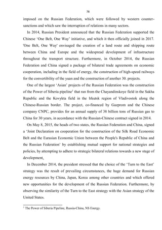 78
imposed on the Russian Federation, which were followed by western counter-
sanctions and which saw the interruption of relations in many sectors.
In 2014, Russian President announced that the Russian Federation supported the
Chinese ‘One Belt, One Way’ initiative, and which it then officially joined in 2017.
'One Belt, One Way' envisaged the creation of a land route and shipping route
between China and Europe and the widespread development of infrastructure
throughout the transport structure. Furthermore, in October 2014, the Russian
Federation and China signed a package of bilateral trade agreements on economic
cooperation, including in the field of energy, the construction of high-speed railways
for the convertibility of the yuan and the construction of another 30. projects.
One of the largest ‘Asian’ projects of the Russian Federation was the construction
of the Power of Siberia pipeline1
that ran from the Chayandinskoye field in the Sakha
Republic and the Kovykta field in the Irkutsk region of Vladivostok along the
Chinese-Russian border. The project, co-financed by Gazprom and the Chinese
company CNPC, provides for an annual supply of 38 billion tons of Russian gas to
China for 30 years, in accordance with the Russian-Chinese contract signed in 2014.
On May 8, 2015, the heads of two states, the Russian Federation and China, signed
a ‘Joint Declaration on cooperation for the construction of the Silk Road Economic
Belt and the Eurasian Economic Union between the People's Republic of China and
the Russian Federation’ by establishing mutual support for national strategies and
policies, by attempting to adhere to strategic bilateral relations towards a new stage of
development.
In December 2014, the president stressed that the choice of the ‘Turn to the East’
strategy was the result of prevailing circumstances, the huge demand for Russian
energy resources by China, Japan, Korea among other countries and which offered
new opportunities for the development of the Russian Federation. Furthermore, by
observing the similarity of the Turn to the East strategy with the Asian strategy of the
United States.
1
The Power of Siberia Pipeline, Russia-China, NS Energy.
 