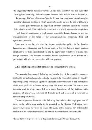 80
the largest importer of Russian weapons. On this note, a contract was also signed for
the supply of electricity, fuel and weapons between India and the Russian Federation.
To sum up, this 'war of sanctions' can be divided into three main periods ranging
from the Ukrainian conflict, in which tensions began to grow at the end of 2013, to a
second period that sees the imposition of smart sanctions against the Russian
Federation in March 2014 and finally a third period in which commercial restrictions
and financial sanctions were implemented against the Russian Federation and the
implementation of the latter of the counter-sanctions, concerning food and
agricultural products.
Moreover, it can be said that the import substitution policy in the Russian
Federation was not adopted as a deliberate strategic decision, but as a forced reaction
in relation to the fight against sanctions and the aggravation of political relations with
foreign countries. This became an impetus for the development of the Federation's
production, which led to cooperation with new partners.
3.1.2. Sanction policy and its influence on the agricultural sector.
The scenario that emerged following the introduction of the restrictive measures
relating to agricultural products certainly represented a reason for criticality, directly
impacting all the specialized operators upstream and downstream of the distribution
chain, with particular reference to importers. For some importers this process was
traumatic and, in some cases, led to a sharp downsizing of the facilities, with
dismissal of employees, reduction of deposits used and in general a reduction in
turnover of up to 30/40%.
The embargo entered into force the following day and therefore large quantities of
these goods, which were ready to be exported to the Russian Federation, were
destroyed1
, because they were no longer edible, and only a minimal part of those still
available in the warehouses reached destination by other means. The blockade
1
Russia Destroys 26K Tons of Food in Response to Sanctions, the Moscow Times, 2018.
 