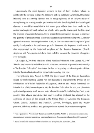 82
Undoubtedly the most dynamic scenario is that of dairy products where, in
addition to the increase in imports from new and old suppliers (Argentina, Brazil and
Belarus) there is a strong stimulus that is being registered in on the possibility of
strengthening or starting on-site production activities involving both fresh and aged
cheeses. It should be noted that in this sense great efforts have been made by the
central and regional local authorities which, with specific investment facilities and
the creation of dedicated clusters, try to attract foreign investors in order to increase
the quantity of products made locally and decrease dependence on imports. A similar
approach was used in meat production. Also, in this case there are examples of good
quality local products in continuous growth. However, the keystone in this case is
also represented by the historical suppliers of the Russian Federation (Brazil,
Argentina and Paraguay) which have been called to increase the provision of supplies
over the years.
On August 6, 2014 the President of the Russian Federation, with Decree No. 5601
‘On the application of individual special economic measures to guarantee the security
of the Russian Federation’, introduced the ban on importing certain categories of food
into the Russian Federation for a period not exceeding one year.
The following day, August 7, 2014, the Government of the Russian Federation
issued the Implementing Decree ‘On the measures to implement the Decree of the
President of the Russian Federation of August 6, 2014 no. 560’ which formalised the
introduction of the ban on imports into the Russian Federation for one year of certain
agricultural products, such as raw materials and foodstuffs, including beef and pork,
poultry, fish, cheese and dairy, fruit and vegetables produced (as attested by the
certificate of origin of the goods) in the United States of America, the European
Union, Canada, Australia and Norway2
. Alcohol, beverages, pasta and bakery
products, childcare products and goods purchased abroad for private consumption
1
Указ Президента Российской Федерации от 06.08.2014 г. № 560 ‘о применении отдельных
специальных экономических мер в целях обеспеения безопасности Российскрй Федерации’
2
Russia’s sanctions threaten both EU farmers and policymakers, Euroactiv, 2015.
 