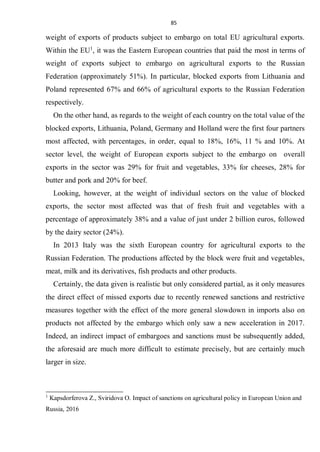 85
weight of exports of products subject to embargo on total EU agricultural exports.
Within the EU1
, it was the Eastern European countries that paid the most in terms of
weight of exports subject to embargo on agricultural exports to the Russian
Federation (approximately 51%). In particular, blocked exports from Lithuania and
Poland represented 67% and 66% of agricultural exports to the Russian Federation
respectively.
On the other hand, as regards to the weight of each country on the total value of the
blocked exports, Lithuania, Poland, Germany and Holland were the first four partners
most affected, with percentages, in order, equal to 18%, 16%, 11 % and 10%. At
sector level, the weight of European exports subject to the embargo on overall
exports in the sector was 29% for fruit and vegetables, 33% for cheeses, 28% for
butter and pork and 20% for beef.
Looking, however, at the weight of individual sectors on the value of blocked
exports, the sector most affected was that of fresh fruit and vegetables with a
percentage of approximately 38% and a value of just under 2 billion euros, followed
by the dairy sector (24%).
In 2013 Italy was the sixth European country for agricultural exports to the
Russian Federation. The productions affected by the block were fruit and vegetables,
meat, milk and its derivatives, fish products and other products.
Certainly, the data given is realistic but only considered partial, as it only measures
the direct effect of missed exports due to recently renewed sanctions and restrictive
measures together with the effect of the more general slowdown in imports also on
products not affected by the embargo which only saw a new acceleration in 2017.
Indeed, an indirect impact of embargoes and sanctions must be subsequently added,
the aforesaid are much more difficult to estimate precisely, but are certainly much
larger in size.
1
Kapsdorferova Z., Sviridova O. Impact of sanctions on agricultural policy in European Union and
Russia, 2016
 